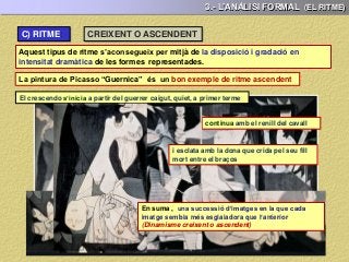3.- L’ANÀLISI FORMAL (EL RITME)
Aquest tipus de ritme s’aconsegueix per mitjà de la disposició i gradació en
intensitat dramàtica de les formes representades.
CREIXENT O ASCENDENT
La pintura de Picasso “Guernica” és un bon exemple de ritme ascendent
El crescendo s’inicia a partir del guerrer caigut, quiet, a primer terme
continua amb el renill del cavall
i esclata amb la dona que crida pel seu fill
mort entre el braços
En suma , una successió d’imatges en la que cada
imatge sembla més esglaiadora que l’anterior
(Dinamisme creixent o ascendent)
C) RITME:
 