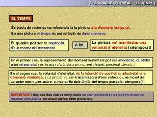 3.- L’ANÀLISI FORMAL ( EL TEMPS )
És tracta de veure quina referència fa la pintura a la dimensió temporal.
EL TEMPS
En una pintura el temps és pot reflectir de dues maneres:
El quadre pot ser la captació
d’un moment instantani
o bé
La pintura vol manifestar una
voluntat d’eternitat (intemporal)
En el primer cas, la representació del moment instantani pot ser anecdòtic, quotidià
o bé referencial ( és fa una referència a un moment històric, personal, literari...)
En el segon cas, la voluntat d’eternitat, és la intenció de que l’obra adquireixi una
dimensió simbòlica, ( La pintura vol ser transmissora d’uns valors o una moral de
caràcter etern, per sobre o més enllà dels límits del temps (caràcter atemporal)
IMPORTANT: Aquest dos valors temporals no són excloents i es poden donar de
manera simultània en una mateixa obre pictòrica.
 