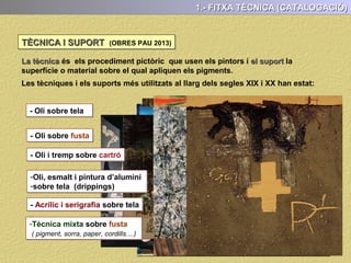 1.- FITXA TÈCNICA (CATALOGACIÓ)
De manera molt concisa hem de presentar les dades referents a l’obra que anem a
analitzar. En aquesta fitxa han de constar com a mínim:
- Nom de l’obra
- Autor
- Cronologia (el més exacte possible)
1.- FITXA TÈCNICA (CATALOGACIÓ)
- Estil
- Tècnica i suport
- Dimensions (Petit, mitjà o Gran format)
- Localització (Lloc està exposada actualment)
 