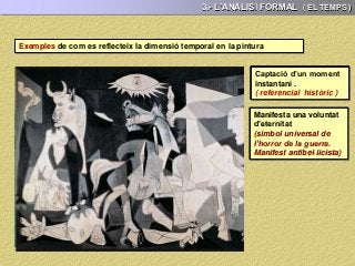 3.- L’ANÀLISI FORMAL ( EL TEMPS )
Exemples de com es reflecteix la dimensió temporal en la pintura
Captació d’un moment
instantani .
( referencial històric )
Manifesta una voluntat
d’eternitat
(símbol universal de la
mort d’ innocents en els
conflictes bèl·lics)
Captació d’un moment
instantani .
( referencial personal )
Captació d’un moment
instantani .
( referencial històric )
Manifesta una voluntat
d’eternitat
(símbol universal de la
lluita dels pobles per la
llibertat )
Captació d’un moment
instantani .
(caràcter quotidià)
Captació d’un moment
instantani .
(caràcter quotidià )
Manifesta una voluntat
d’eternitat
(manifest d’un
moviment pictòric:
l’Impressionisme )
Captació d’un moment
instantani .
( referencial històric )
Manifesta una voluntat
d’eternitat
(símbol universal de
l’horror de la guerra.
Manifest antibel·licista)
 
