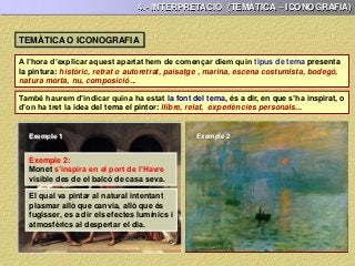 4.- INTERPRETACIÓ (TEMÀTICA – ICONOGRAFIA)
A l’hora d’explicar aquest apartat hem de començar diem quin tipus de tema presenta
la pintura: històric, retrat o autoretrat, paisatge , marina, escena costumista, bodegó,
natura morta, nu, composició...
També haurem d’indicar quina ha estat la font del tema, és a dir, en que s’ha inspirat, o
d’on ha tret la idea del tema el pintor: llibre, relat, experiències personals...
TEMÀTICA O ICONOGRAFIA
Exemple 1:
David s’inspira en una obra de teatre
de Corneille, “Horacle” a la qual
havia assistit.
Exemple 2:
Monet s’inspira en el port de l’Havre
visible des de el balcó de casa seva.
Exemple 1
El qual va pintar al natural intentant
plasmar allò que canvia, allò que és
fugisser, es a dir els efectes lumínics i
atmosfèrics al despertar el dia.
Obra basada molt lliurament en la
“Història de Roma” de Tito Livi.
Exemple 2
 