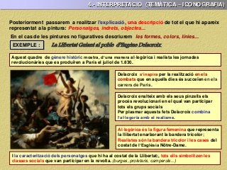 Posteriorment passarem a realitzar l’explicació, una descripció de tot el que hi apareix
representat a la pintura: Personatges, indrets, objectes...
Aquest quadre de gènere històric mostra, d’una manera al·legòrica i realista les jornades
revolucionàries que es produïren a París el juliol de 1.830.
EXEMPLE :
Delacroix enalteix amb els seus pinzells els
procés revolucionari en el qual van participar
tots els grups socials
Per plasmar aquests fets Delacroix combina
l’al·legoria amb el realisme.
Delacroix s’inspira per la realització en els
combats que en aquells dies és succeïen en els
carrers de Paris.
4.- INTERPRETACIÓ (TEMÀTICA – ICONOGRAFIA)
En el cas de les pintures no figuratives descriurem les formes, colors, línies...
La Llibertat Guiant al poble d’Eugène Delacroix.
Al·legòrica és la figura femenina que representa
la llibertat enarborant la bandera tricolor;
Realistes són la bandera tricolor i les cases del
costat de l’Esglèsia Nôtre-Dame.
I la caracterització dels personatges que hi ha al costat de la Llibertat:, tots ells simbolitzen les
classes socials que van participar en la revolta. (burges, proletaris, camperols...)
 