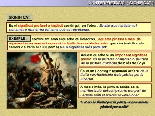 4.- INTERPRETACIÓ ( SIGNIFICAT )
SIGNIFICAT
És el significat profund o implícit contingut en l’obra . És allò que l’artista vol
transmetre més enllà del tema que és representa.
continuant amb el quadre de Delacroix, aquesta pintura a més de
representar un moment concret de les lluites revolucionaries que van tenir lloc als
carrers de Paris al 1930 (tema) té un significat més profund:
Aquest quadre té un important significat
polític: és la primera composició política
de la pintura moderna després de Goya.
És el més conegut testimoni artístic de la
lluita revolucionària dels pobles per la
llibertat.
A més a més, la pintura també és la
manifestació del compromís per part de
l’artista amb el procés revolucionari
“.. si no he lluitat per la pàtria, com a mínim
pintaré per a ella”
EXEMPLE :
 
