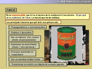 4.- INTERPRETACIÓ (FUNCIÓ)
És la intencionalitat que hi ha al darrera de la realització d’una pintura. El per què
de la realització de l’obra. La funció que ha de realitzar.
FUNCIÓ
Les principals funcions que pot tenir una pintura són:
- Propagandística o commemorativa
- Estètica o decorativa
- Ser un referent d’un corrent
artístic (impressionisme)
- Expressar un estat d'ànim
interior ( món personal )
- Provocar emotivitat en
l’espectador
- Ser un manifest antibel·licista
- Transformar en artístic un objecte de consum popular.
 
