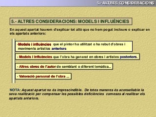 5.- ALTRES CONSIDERACIONS
En aquest apartat haurem d’explicar tot allò que no hem pogut incloure o explicar en
els apartats anteriors:
-Models i influències que el pintor ha utilitzat o ha rebut d’obres i
moviments artístics anteriors
- Models i influències que l’obra ha generat en obres i artistes posteriors.
- Altres obres de l’autor de semblant o diferent temàtica..
- Valoració personal de l’obra ...
NOTA: Aquest apartat no és imprescindible. De totes maneres és aconsellable la
seva realització per compensar les possibles deficiències comeses al realitzar els
apartats anteriors.
5.- ALTRES CONSIDERACIONS: MODELS I INFLUÈNCIES
 