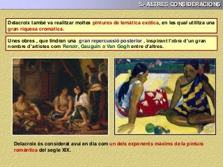 5.- ALTRES CONSIDERACIONS
Delacroix també va realitzar moltes pintures de temàtica exòtica, en les qual utilitza una
gran riquesa cromàtica.
Unes obres , que tindran una gran repercussió posterior , inspirant l’obra d’un gran
nombre d’artistes com Renoir, Gauguin o Van Gogh entre d’altres.
Delacroix és considerat avui en dia com un dels exponents màxims de la pintura
romàntica del segle XIX.
 