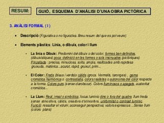 RESUM: GUIÓ, ESQUEMA D’ANÀLISI D’UNA OBRA PICTÒRICA
3. ANÀLISI FORMAL ( I )
 Descripció (Figurativa o no figurativa. Breu resum del que es pot veure)
 Elements plàstics: Línia, o dibuix, color i llum
- La linia o Dibuix: Predomini del dibuix o del color, formes ben definides,
(dibuixístiques) poca definició en les formes o sols insinuades (pictòriques)
Pinzellada : precisa, minuciosa, solta, ampla, realitzades amb rapidesa
gruixuda, matèrica...acurat, ràpid, gruixut, prim...
- El Color: Freds (blaus i verds)o càlids (grocs. Vermells, taronges) , gama
cromàtica harmònica o contrastada, colors realistes o autonomia del color respecte
a la forma. Colors purs (sense clarobscur). Colors lluminosos o apagats, austeritat
cromàtica...
- La Llum: Real, irreal o simbòlica, focus lumínic dins o fora del quadre, llum freda
sense atmosfera, càlida, creadora d’atmosfera..uniformitat o contrast lumínic.
Funció: ressaltar el volum; aconseguir perspectiva; valors expressius ...Sense llum
(colors plans)
 