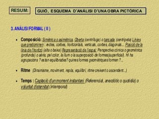 RESUM: GUIÓ, ESQUEMA D’ANÀLISI D’UNA OBRA PICTÒRICA
3. ANÀLISI FORMAL ( II )
 Composició: Simètrica o asimètrica, Oberta (centrífuga) o tancada (centrípeta) Línies
que predominen : rectes, corbes, horitzontals, verticals, corbes, diagonals... Posició de la
línia de l’horitzó (alta o baixa) Representació de l’espai: Perspectiva cònica o geomètrica
(profunda) o aèria, pel color, la llum o la superposició de formes(superficial). Hi ha
agrupacions ? estan equilibrades? quines formes geomètriques formen ?...
 Ritme (Dinamisme, moviment, repòs, equilibri, ritme creixent o ascendent...)
 Temps : Captació d’un moment instantani (Referencial, anecdòtic o quotidià) o
voluntat d’eternitat (intemporal)
 