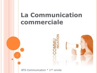 La Communication 
commerciale 
BTS Communication * 1ère année 
1 
 