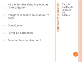 CONTRÔLER LA SITUATION 
C’est la 
qualité de 
l’accueil 
qui 
fidélise 
1. Ne pas tomber dans le piège de 
l’interprétation 
2. Imaginer la réalité sous un autre 
angle 
3. Questionner 
4. Porter de l’attention 
5. Écouter, écouter, écouter ! 
13 
 