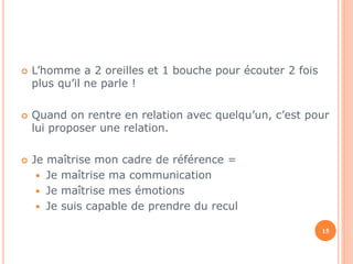  L’homme a 2 oreilles et 1 bouche pour écouter 2 fois 
plus qu’il ne parle ! 
 Quand on rentre en relation avec quelqu’un, c’est pour 
lui proposer une relation. 
 Je maîtrise mon cadre de référence = 
 Je maîtrise ma communication 
 Je maîtrise mes émotions 
 Je suis capable de prendre du recul 
15 
 