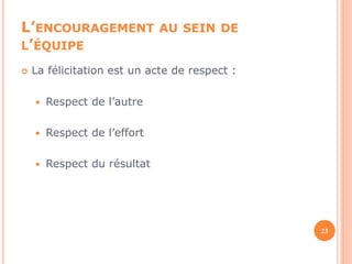 L’ENCOURAGEMENT AU SEIN DE 
L’ÉQUIPE 
 La félicitation est un acte de respect : 
 Respect de l’autre 
 Respect de l’effort 
 Respect du résultat 
23 
 