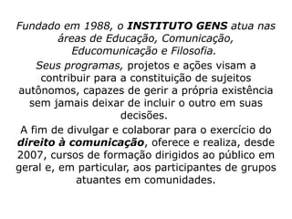 Fundado em 1988, o  INSTITUTO GENS  atua nas áreas de Educação, Comunicação, Educomunicação e Filosofia.  Seus programas,  projetos e ações visam a contribuir para a constituição de sujeitos autônomos, capazes de gerir a própria existência sem jamais deixar de incluir o outro em suas decisões.  A fim de divulgar e colaborar para o exercício do  direito à comunicação , oferece e realiza, desde 2007, cursos de formação dirigidos ao público em geral e, em particular, aos participantes de grupos atuantes em comunidades. 