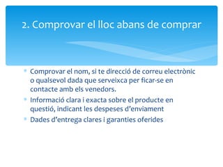 Comprovar el nom, si te direcció de correu electrònic o qualsevol dada que serveixca per ficar-se en contacte amb els venedors. Informació clara i exacta sobre el producte en questió, indicant les despeses d’enviament Dades d’entrega clares i garanties oferides 2. Comprovar el lloc abans de comprar 