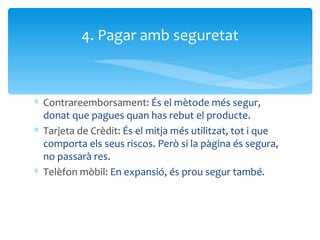 Contrareemborsament:  És el mètode més segur, donat que pagues quan has rebut el producte. Tarjeta de Crèdit:  És el mitja més utilitzat, tot i que comporta els seus riscos. Però si la pàgina és segura, no passarà res. Telèfon mòbil:  En expansió, és prou segur també. 4. Pagar amb seguretat 