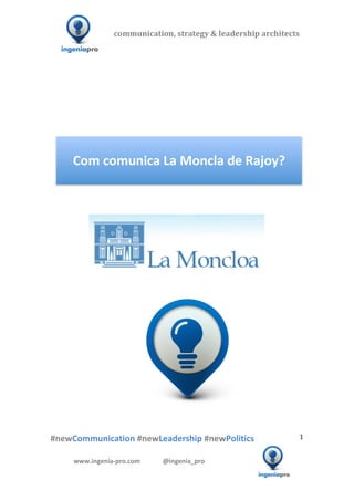 communication,	
  strategy	
  &	
  leadership	
  architects	
  	
  

              	
  	
  	
                                     	
  	
  	
  	
  	
  	
  	
  	
  	
  	
  	
  


                                                                                                                                                                                                                                                                                                 	
  
                                                                                                                                                                                                                                                                                                 	
  
                                                                                                                                                                                                                                                                                                 	
  
                                                                                                                                                                                                                                                                                                 	
  
                                                                                                                                                                                                                                                                                                 	
  
                                                                                                                                                                                                                                                                                                 	
  
                                                                                                                                                                                                                                                                                                 	
  




                                          Com	
  comunica	
  La	
  Moncla	
  de	
  Rajoy?	
  

                                                                                                                                                                                                                                                                                                 	
  
                                                                                                                                                                                                                                                                                                 	
  
                                                                                                                                                                                                                                                                                                 	
  	
  	
  	
  	
  	
  	
  	
  	
  	
  	
  	
  	
  	
  




	
   	
                            	
                                                                                                                                                              	
  	
  	
  
                                                                                                            	
  
                                                                                                            	
  
                                                                                                            	
  




                             	
   	
                 	
                               	
                                                  	
  	
  	
  	
  	
  	
  	
  	
  	
  	
  	
  	
  	
  	
  	
  	
  	
  	
  	
  	
  	
  	
  	
  	
  	
  	
  	
  	
  	
  	
  	
  	
  	
  	
  	
  	
  	
  
              	
  
              	
  
              	
  
              #newCommunication	
  #newLeadership	
  #newPolitics	
                                                                                                                                                                                                                        1	
  


                                          www.ingenia-­‐pro.com	
  	
  	
  	
  	
  	
  	
  	
  	
  	
  	
  	
  	
  	
  @ingenia_pro	
  
            	
  
                                                                                                                                                                                                                                                                          	
  
 