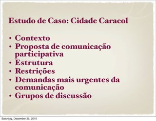 Estudo de Caso: Cidade Caracol

     • Contexto
     • Proposta de comunicação
       participativa
     • Estrutura
     • Restrições
     • Demandas mais urgentes da
       comunicação
     • Grupos de discussão

Saturday, December 25, 2010
 