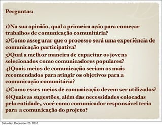 Perguntas:

  1)Na sua opinião, qual a primeira ação para começar
  trabalhos de comunicação comunitária?
  2)Como assegurar que o processo será uma experiência de
  comunicação participativa?
  3)Qual a melhor maneira de capacitar os jovens
  selecionados como comunicadores populares?
  4)Quais meios de comunicação seriam os mais
  recomendados para atingir os objetivos para a
  comunicação comunitária?
  5)Como esses meios de comunicação devem ser utilizados?
  6)Quais as sugestões, além das necessidades colocadas
  pela entidade, você como comunicador responsável teria
  para a comunicação do projeto?

Saturday, December 25, 2010
 