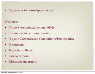 • Apresentação pessoal/proﬁssional


     Overview:
     • O que é comunicação/comunidade
     • Comunicação de massa/teorias...
     • O que é Comunicação Comunitária/Participativa
     • O contexto
     • Tradição no Brasil
     • Estudo de caso
     • Discussão em grupos


Saturday, December 25, 2010
 