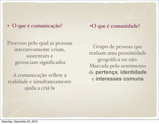 • O que é comunicação?          •O que é comunidade?


    Processo pelo qual as pessoas
                                      Grupo de pessoas que
       interativamente criam,
                                    tenham uma proximidade
             sustentam e
                                        geográﬁca ou não.
        gerenciam signiﬁcados
                                    Marcada pelo sentimento
                                    de pertença, identidade
      A comunicação reﬂete a
                                     e interesses comuns
    realidade e simultaneamente
            ajuda a criá-la




Saturday, December 25, 2010
 