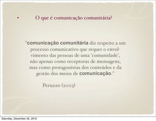 •             O que é comunicação comunitária?



                 "comunicação comunitária diz respeito a um
                   processo comunicativo que requer o envol-
                   vimento das pessoas de uma ’comunidade’,
                   não apenas como receptoras de mensagens,
                   mas como protagonistas dos conteúdos e da
                      gestão dos meios de comunicação."

                              Peruzzo (2003)




Saturday, December 25, 2010
 