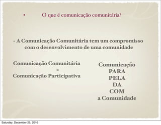 •             O que é comunicação comunitária?



        - A Comunicação Comunitária tem um compromisso
             com o desenvolvimento de uma comunidade


        Comunicação Comunitária                     Comunicação
                       =                                PARA
        Comunicação Participativa                       PELA
                                                         DA
                                                        COM
                                                    a Comunidade



Saturday, December 25, 2010
 