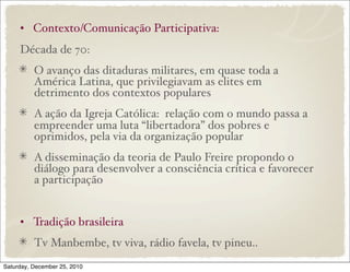 • Contexto/Comunicação Participativa:
     Década de 70:
          O avanço das ditaduras militares, em quase toda a
          América Latina, que privilegiavam as elites em
          detrimento dos contextos populares
          A ação da Igreja Católica: relação com o mundo passa a
          empreender uma luta “libertadora” dos pobres e
          oprimidos, pela via da organização popular
          A disseminação da teoria de Paulo Freire propondo o
          diálogo para desenvolver a consciência crítica e favorecer
          a participação


     • Tradição brasileira
          Tv Manbembe, tv viva, rádio favela, tv pineu..
Saturday, December 25, 2010
 