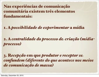 Nas experiências de comunicação
   comunitária existem três elementos
   fundamentais:

   1. A possibilidade de experimentar a mídia

   2. A centralidade do processo de criação (mídia-
   processo)

   3. Recepção em que produtor e receptor se
   confundem (diferente do que acontece nos meios
   de comunicação de massa)

Saturday, December 25, 2010
 