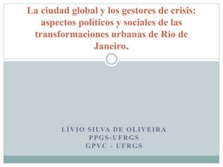 LÍVIO SILVA DE OLIVEIRA
PPGS-UFRGS
GPVC - UFRGS
La ciudad global y los gestores de crisis:
aspectos políticos y sociales de las
transformaciones urbanas de Río de
Janeiro.
 