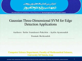 Gaussian Three-Dimensional SVM for Edge
Detection Applications
Authors: Safar Irandoust-Pakchin - Aydin Ayanzadeh
Siamak Beikzadeh
Computer Science Department, Faculty of Mathematical Sciences,
University Of Tabriz, Iran
GAUSSIAN THREE-DIMENSIONAL SVM FOR EDGE DETECTION APPLICATIONS SAFAR IRANDOUST-PAKCHIN, AYDIN AYANZADEH, SIAMAK BEIKZADEH 1
 