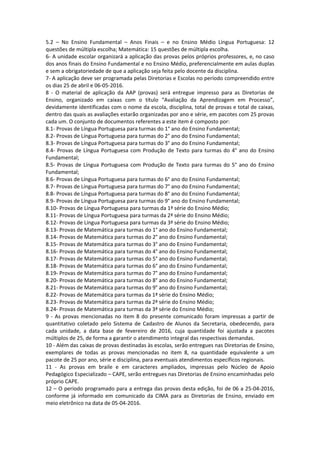 5.2 – No Ensino Fundamental – Anos Finais – e no Ensino Médio Língua Portuguesa: 12
questões de múltipla escolha; Matemática: 15 questões de múltipla escolha.
6- A unidade escolar organizará a aplicação das provas pelos próprios professores, e, no caso
dos anos finais do Ensino Fundamental e no Ensino Médio, preferencialmente em aulas duplas
e sem a obrigatoriedade de que a aplicação seja feita pelo docente da disciplina.
7- A aplicação deve ser programada pelas Diretorias e Escolas no período compreendido entre
os dias 25 de abril e 06-05-2016.
8 - O material de aplicação da AAP (provas) será entregue impresso para as Diretorias de
Ensino, organizado em caixas com o título “Avaliação da Aprendizagem em Processo”,
devidamente identificadas com o nome da escola, disciplina, total de provas e total de caixas,
dentro das quais as avaliações estarão organizadas por ano e série, em pacotes com 25 provas
cada um. O conjunto de documentos referentes a este item é composto por:
8.1- Provas de Língua Portuguesa para turmas do 1° ano do Ensino Fundamental;
8.2- Provas de Língua Portuguesa para turmas do 2° ano do Ensino Fundamental;
8.3- Provas de Língua Portuguesa para turmas do 3° ano do Ensino Fundamental;
8.4- Provas de Língua Portuguesa com Produção de Texto para turmas do 4° ano do Ensino
Fundamental;
8.5- Provas de Língua Portuguesa com Produção de Texto para turmas do 5° ano do Ensino
Fundamental;
8.6- Provas de Língua Portuguesa para turmas do 6° ano do Ensino Fundamental;
8.7- Provas de Língua Portuguesa para turmas do 7° ano do Ensino Fundamental;
8.8- Provas de Língua Portuguesa para turmas do 8° ano do Ensino Fundamental;
8.9- Provas de Língua Portuguesa para turmas do 9° ano do Ensino Fundamental;
8.10- Provas de Língua Portuguesa para turmas da 1ª série do Ensino Médio;
8.11- Provas de Língua Portuguesa para turmas da 2ª série do Ensino Médio;
8.12- Provas de Língua Portuguesa para turmas da 3ª série do Ensino Médio;
8.13- Provas de Matemática para turmas do 1° ano do Ensino Fundamental;
8.14- Provas de Matemática para turmas do 2° ano do Ensino Fundamental;
8.15- Provas de Matemática para turmas do 3° ano do Ensino Fundamental;
8.16- Provas de Matemática para turmas do 4° ano do Ensino Fundamental;
8.17- Provas de Matemática para turmas do 5° ano do Ensino Fundamental;
8.18- Provas de Matemática para turmas do 6° ano do Ensino Fundamental;
8.19- Provas de Matemática para turmas do 7° ano do Ensino Fundamental;
8.20- Provas de Matemática para turmas do 8° ano do Ensino Fundamental;
8.21- Provas de Matemática para turmas do 9° ano do Ensino Fundamental;
8.22- Provas de Matemática para turmas da 1ª série do Ensino Médio;
8.23- Provas de Matemática para turmas da 2ª série do Ensino Médio;
8.24- Provas de Matemática para turmas da 3ª série do Ensino Médio;
9 - As provas mencionadas no item 8 do presente comunicado foram impressas a partir de
quantitativo coletado pelo Sistema de Cadastro de Alunos da Secretaria, obedecendo, para
cada unidade, a data base de fevereiro de 2016, cuja quantidade foi ajustada a pacotes
múltiplos de 25, de forma a garantir o atendimento integral das respectivas demandas.
10 - Além das caixas de provas destinadas às escolas, serão entregues nas Diretorias de Ensino,
exemplares de todas as provas mencionadas no item 8, na quantidade equivalente a um
pacote de 25 por ano, série e disciplina, para eventuais atendimentos específicos regionais.
11 - As provas em braile e em caracteres ampliados, impressas pelo Núcleo de Apoio
Pedagógico Especializado – CAPE, serão entregues nas Diretorias de Ensino encaminhadas pelo
próprio CAPE.
12 – O período programado para a entrega das provas desta edição, foi de 06 a 25-04-2016,
conforme já informado em comunicado da CIMA para as Diretorias de Ensino, enviado em
meio eletrônico na data de 05-04-2016.
 