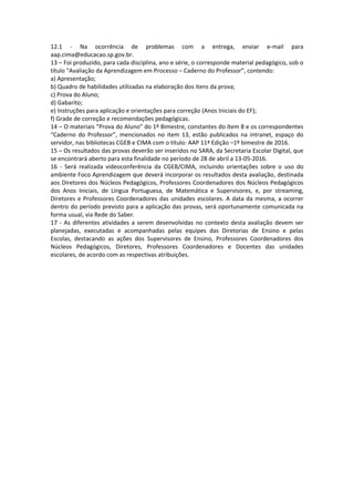 12.1 - Na ocorrência de problemas com a entrega, enviar e-mail para
aap.cima@educacao.sp.gov.br.
13 – Foi produzido, para cada disciplina, ano e série, o corresponde material pedagógico, sob o
título “Avaliação da Aprendizagem em Processo – Caderno do Professor”, contendo:
a) Apresentação;
b) Quadro de habilidades utilizadas na elaboração dos itens da prova;
c) Prova do Aluno;
d) Gabarito;
e) Instruções para aplicação e orientações para correção (Anos Iniciais do EF);
f) Grade de correção e recomendações pedagógicas.
14 – O materiais “Prova do Aluno” do 1º Bimestre, constantes do ítem 8 e os correspondentes
“Caderno do Professor”, mencionados no item 13, estão publicados na intranet, espaço do
servidor, nas bibliotecas CGEB e CIMA com o título: AAP 11ª Edição –1º bimestre de 2016.
15 – Os resultados das provas deverão ser inseridos no SARA, da Secretaria Escolar Digital, que
se encontrará aberto para esta finalidade no período de 28 de abril a 13-05-2016.
16 - Será realizada videoconferência da CGEB/CIMA, incluindo orientações sobre o uso do
ambiente Foco Aprendizagem que deverá incorporar os resultados desta avaliação, destinada
aos Diretores dos Núcleos Pedagógicos, Professores Coordenadores dos Núcleos Pedagógicos
dos Anos Iniciais, de Língua Portuguesa, de Matemática e Supervisores, e, por streaming,
Diretores e Professores Coordenadores das unidades escolares. A data da mesma, a ocorrer
dentro do período previsto para a aplicação das provas, será oportunamente comunicada na
forma usual, via Rede do Saber.
17 - As diferentes atividades a serem desenvolvidas no contexto desta avaliação devem ser
planejadas, executadas e acompanhadas pelas equipes das Diretorias de Ensino e pelas
Escolas, destacando as ações dos Supervisores de Ensino, Professores Coordenadores dos
Núcleos Pedagógicos, Diretores, Professores Coordenadores e Docentes das unidades
escolares, de acordo com as respectivas atribuições.
 