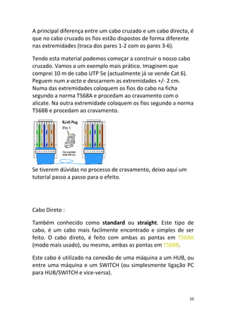 A principal diferença entre um cabo cruzado e um cabo directo, é
que no cabo cruzado os fios estão dispostos de forma diferente
nas extremidades (troca dos pares 1-2 com os pares 3-6).

Tendo esta material podemos começar a construir o nosso cabo
cruzado. Vamos a um exemplo mais prático. Imaginem que
comprei 10 m de cabo UTP 5e (actualmente já se vende Cat 6).
Peguem num x-acto e descarnem as extremidades +/- 2 cm.
Numa das extremidades coloquem os fios do cabo na ficha
segundo a norma T568A e procedam ao cravamento com o
alicate. Na outra extremidade coloquem os fios segundo a norma
T568B e procedam ao cravamento.




Se tiverem dúvidas no processo de cravamento, deixo aqui um
tutorial passo a passo para o efeito.




Cabo Direto :

Também conhecido como standard ou straight. Este tipo de
cabo, é um cabo mais facilmente encontrado e simples de ser
feito. O cabo direto, é feito com ambas as pontas em T568A
(modo mais usado), ou mesmo, ambas as pontas em T568B.

Este cabo é utilizado na conexão de uma máquina a um HUB, ou
entre uma máquina e um SWITCH (ou simplesmente ligação PC
para HUB/SWITCH e vice-versa).



                                                              10
 