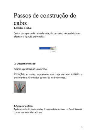 Passos de construção do
cabo:
1. Cortar o cabo:

Cortar uma parte de cabo de rede, do tamanho necessário para
efectuar a ligação pretendida.




2. Descarnar o cabo:

Retirar a protecção/isolamento.

ATENÇÃO: é muito importante que seja cortado APENAS o
isolamento e não os fios que estão internamente.




3. Separar os fios:
Após o corte do isolamento, é necessário separar os fios internos
conforme a cor de cada um.




                                                                6
 
