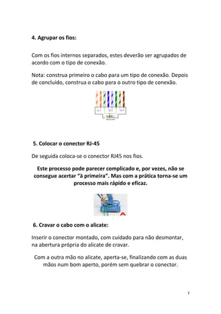 4. Agrupar os fios:

Com os fios internos separados, estes deverão ser agrupados de
acordo com o tipo de conexão.

Nota: construa primeiro o cabo para um tipo de conexão. Depois
de concluído, construa o cabo para o outro tipo de conexão.




5. Colocar o conector RJ-45

De seguida coloca-se o conector RJ45 nos fios.

 Este processo pode parecer complicado e, por vezes, não se
consegue acertar “à primeira”. Mas com a prática torna-se um
                processo mais rápido e eficaz.




6. Cravar o cabo com o alicate:

Inserir o conector montado, com cuidado para não desmontar,
na abertura própria do alicate de cravar.

 Com a outra mão no alicate, aperta-se, finalizando com as duas
    mãos num bom aperto, porém sem quebrar o conector.



                                                                  7
 