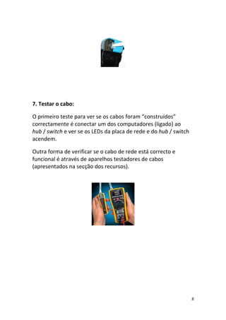 7. Testar o cabo:

O primeiro teste para ver se os cabos foram “construídos”
correctamente é conectar um dos computadores (ligado) ao
hub / switch e ver se os LEDs da placa de rede e do hub / switch
acendem.

Outra forma de verificar se o cabo de rede está correcto e
funcional é através de aparelhos testadores de cabos
(apresentados na secção dos recursos).




                                                                   8
 