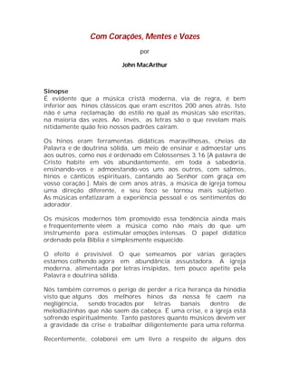 Com Corações, Mentes e Vozes
por
John MacArthur

Sinopse
É evidente que a música cristã moderna, via de regra, é bem
inferior aos hinos clássicos que eram escritos 200 anos atrás. Isto
não é uma reclamação do estilo no qual as músicas são escritas,
na maioria das vezes. Ao invés, as letras são o que revelam mais
nitidamente quão feio nossos padrões caíram.
Os hinos eram ferramentas didáticas maravilhosas, cheias da
Palavra e de doutrina sólida, um meio de ensinar e admoestar uns
aos outros, como nos é ordenado em Colossenses 3.16 [A palavra de
Cristo habite em vós abundantemente, em toda a sabedoria,
ensinando-vos e admoestando-vos uns aos outros, com salmos,
hinos e cânticos espirituais, cantando ao Senhor com graça em
vosso coração.]. Mais de cem anos atrás, a música de igreja tomou
uma direção diferente, e seu foco se tornou mais subjetivo.
As músicas enfatizaram a experiência pessoal e os sentimentos do
adorador.
Os músicos modernos têm promovido essa tendência ainda mais
e freqüentemente vêem a música como não mais do que um
instrumento para estimular emoções intensas. O papel didático
ordenado pela Bíblia é simplesmente esquecido.
O efeito é previsível. O que semeamos por várias gerações
estamos colhendo agora em abundância assustadora. A igreja
moderna, alimentada por letras insípidas, tem pouco apetite pela
Palavra e doutrina sólida.
Nós também corremos o perigo de perder a rica herança da hinódia
visto que alguns dos melhores hinos da nossa fé caem na
negligência,
sendo trocados por
letras
banais
dentro
de
melodiazinhas que não saem da cabeça. É uma crise, e a igreja está
sofrendo espiritualmente. Tanto pastores quanto músicos devem ver
a gravidade da crise e trabalhar diligentemente para uma reforma.
Recentemente, colaborei em um livro a respeito de alguns dos

 