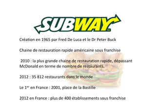 Création en 1965 par Fred De Luca et le Dr Peter Buck
Chaine de restauration rapide américaine sous franchise
2010 : la plus grande chaine de restauration rapide, dépassant
McDonald en terme de nombre de restaurants.
2012 : 35 812 restaurants dans le monde
Le 1er en France : 2001, place de la Bastille
2012 en France : plus de 400 établissements sous franchise

 