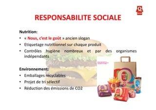 RESPONSABILITE SOCIALE
Nutrition:
• « Nous, c’est le goût » ancien slogan
• Etiquetage nutritionnel sur chaque produit
• Contrôles hygiène nombreux et par des organismes
indépendants
Environnement:
• Emballages recyclables
• Projet de tri sélectif
• Réduction des émissions de CO2

 
