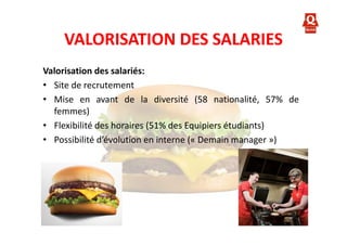 VALORISATION DES SALARIES
Valorisation des salariés:
• Site de recrutement
• Mise en avant de la diversité (58 nationalité, 57% de
femmes)
• Flexibilité des horaires (51% des Equipiers étudiants)
• Possibilité d’évolution en interne (« Demain manager »)

 