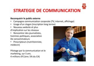 STRATEGIE DE COMMUNICATION
Reconquérir le public externe
• Campagne communication corporate (TV, internet, affichage)
• Usage d’un slogan (inscription long terme)
• Nouveau website et plus
d’implication sur les réseaux
• Rencontrer des journalistes,
hommes politiques, association
De consommateurs
• Prescripteurs (nutritionniste,
médecin)
Pilotage par la communication et le
marketing, sur 5 ans.
4 millions d’€ (env. 5% du CA)

 