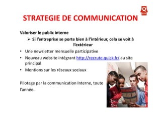 STRATEGIE DE COMMUNICATION
Valoriser le public interne
Si l’entreprise se porte bien à l’intérieur, cela se voit à
l’extérieur
• Une newsletter mensuelle participative
• Nouveau website intégrant http://recrute.quick.fr/ au site
principal
• Mentions sur les réseaux sociaux
Pilotage par la communication Interne, toute
l’année.

 