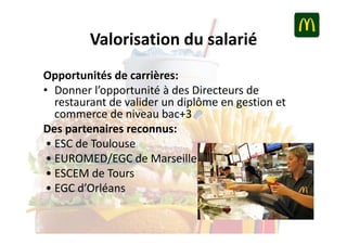 Valorisation du salarié
Opportunités de carrières:
• Donner l’opportunité à des Directeurs de
restaurant de valider un diplôme en gestion et
commerce de niveau bac+3
Des partenaires reconnus:
• ESC de Toulouse
• EUROMED/EGC de Marseille
• ESCEM de Tours
• EGC d’Orléans

 