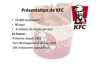 Présentation de KFC
• 14.000 restaurants 
• 80 pays 
• 8 millions de clients par jour
En France : 
Présence depuis 1991
Fort développement depuis 2006
105 restaurants aujourd’hui

 