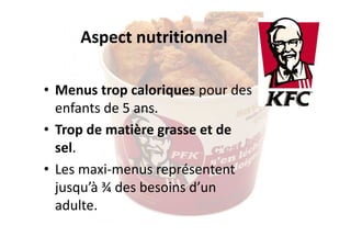 Aspect nutritionnel
• Menus trop caloriques pour des
enfants de 5 ans.
• Trop de matière grasse et de
sel.
• Les maxi-menus représentent
jusqu’à ¾ des besoins d’un
adulte.

 