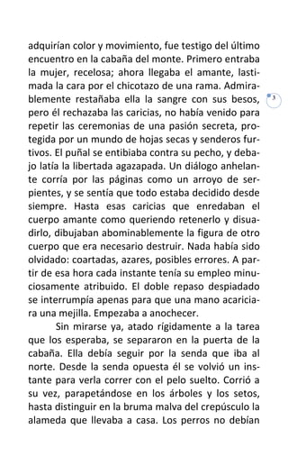 adquirían color y movimiento, fue testigo del último
encuentro en la cabaña del monte. Primero entraba
la mujer, recelosa; ahora llegaba el amante, lasti-
mada la cara por el chicotazo de una rama. Admira-
blemente restañaba ella la sangre con sus besos,        3

pero él rechazaba las caricias, no había venido para
repetir las ceremonias de una pasión secreta, pro-
tegida por un mundo de hojas secas y senderos fur-
tivos. El puñal se entibiaba contra su pecho, y deba-
jo latía la libertada agazapada. Un diálogo anhelan-
te corría por las páginas como un arroyo de ser-
pientes, y se sentía que todo estaba decidido desde
siempre. Hasta esas caricias que enredaban el
cuerpo amante como queriendo retenerlo y disua-
dirlo, dibujaban abominablemente la figura de otro
cuerpo que era necesario destruir. Nada había sido
olvidado: coartadas, azares, posibles errores. A par-
tir de esa hora cada instante tenía su empleo minu-
ciosamente atribuido. El doble repaso despiadado
se interrumpía apenas para que una mano acaricia-
ra una mejilla. Empezaba a anochecer.
       Sin mirarse ya, atado rígidamente a la tarea
que los esperaba, se separaron en la puerta de la
cabaña. Ella debía seguir por la senda que iba al
norte. Desde la senda opuesta él se volvió un ins-
tante para verla correr con el pelo suelto. Corrió a
su vez, parapetándose en los árboles y los setos,
hasta distinguir en la bruma malva del crepúsculo la
alameda que llevaba a casa. Los perros no debían
 