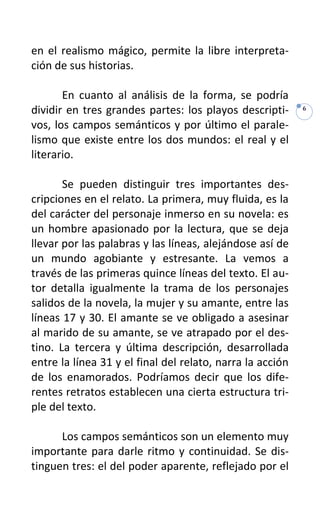 en el realismo mágico, permite la libre interpreta-
ción de sus historias.

       En cuanto al análisis de la forma, se podría
dividir en tres grandes partes: los playos descripti-      6

vos, los campos semánticos y por último el parale-
lismo que existe entre los dos mundos: el real y el
literario.

       Se pueden distinguir tres importantes des-
cripciones en el relato. La primera, muy fluida, es la
del carácter del personaje inmerso en su novela: es
un hombre apasionado por la lectura, que se deja
llevar por las palabras y las líneas, alejándose así de
un mundo agobiante y estresante. La vemos a
través de las primeras quince líneas del texto. El au-
tor detalla igualmente la trama de los personajes
salidos de la novela, la mujer y su amante, entre las
líneas 17 y 30. El amante se ve obligado a asesinar
al marido de su amante, se ve atrapado por el des-
tino. La tercera y última descripción, desarrollada
entre la línea 31 y el final del relato, narra la acción
de los enamorados. Podríamos decir que los dife-
rentes retratos establecen una cierta estructura tri-
ple del texto.

      Los campos semánticos son un elemento muy
importante para darle ritmo y continuidad. Se dis-
tinguen tres: el del poder aparente, reflejado por el
 