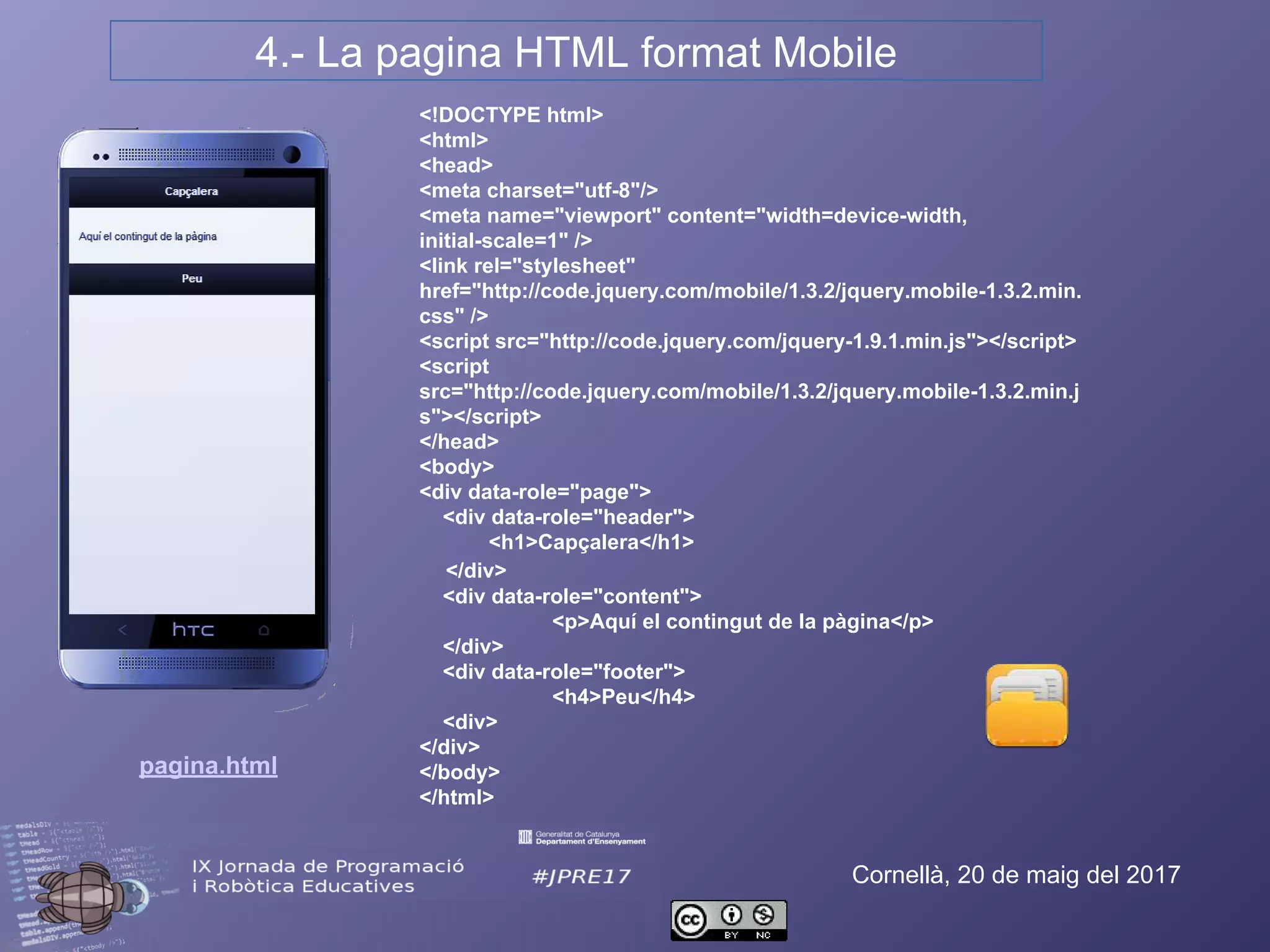 4.- La pàgina HTML format Mobile
Cornellà, 20 de maig del 2017
<!DOCTYPE html>
<html>
<head>
<meta charset="utf-8"/>
<meta name="viewport" content="width=device-width, initial-
scale=1" />
<link rel="stylesheet"
href="http://code.jquery.com/mobile/1.3.2/jquery.mobile-
1.3.2.min.css" />
<script src="http://code.jquery.com/jquery-1.9.1.min.js"></script>
<script src="http://code.jquery.com/mobile/1.3.2/jquery.mobile-
1.3.2.min.js"></script>
</head>
<body>
<div data-role="page">
<div data-role="header">
<h1>Capçalera</h1>
</div>
<div data-role="content">
<p>Aquí el contingut de la pàgina</p>
</div>
<div data-role="footer">
<h4>Peu</h4>
<div>
</div>
</body>
</html>
pagina.html
 