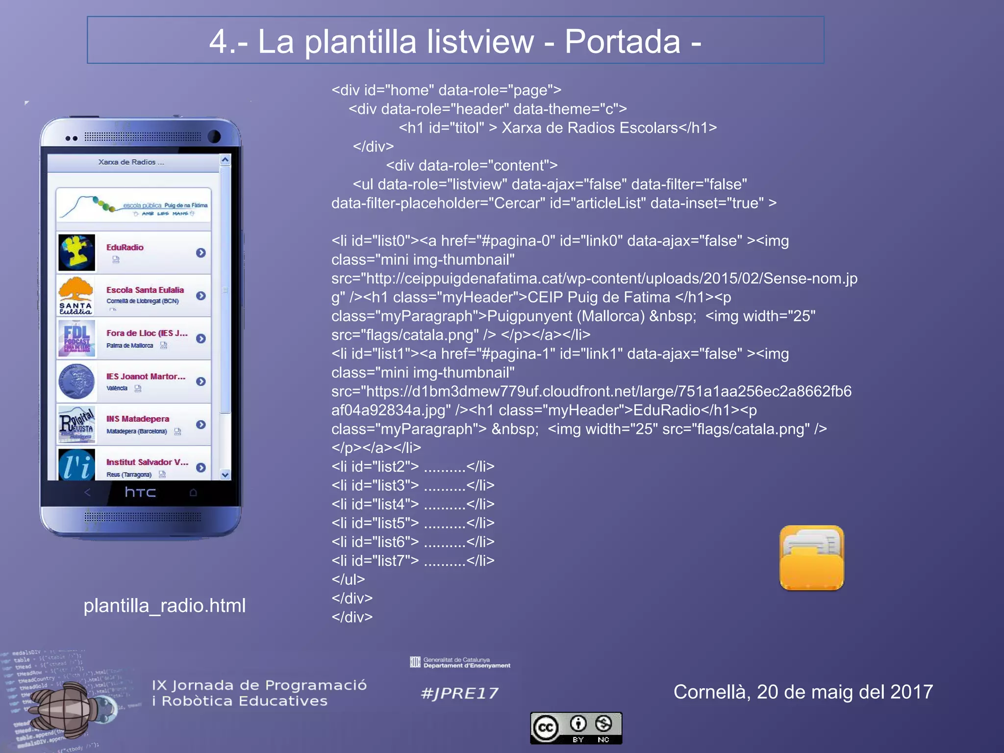 4.- La plantilla listview - Portada -
Cornellà, 20 de maig del 2017
<div id="home" data-role="page">
<div data-role="header" data-theme="c">
<h1 id="titol" > Xarxa de Radios Escolars</h1>
</div>
<div data-role="content">
<ul data-role="listview" data-ajax="false" data-filter="false" data-filter-
placeholder="Cercar" id="articleList" data-inset="true" >
<li id="list0"><a href="#pagina-0" id="link0" data-ajax="false" ><img
class="mini img-thumbnail" src="http://ceippuigdenafatima.cat/wp-
content/uploads/2015/02/Sense-nom.jpg" /><h1 class="myHeader">CEIP
Puig de Fatima </h1><p class="myParagraph">Puigpunyent (Mallorca)
&nbsp; <img width="25" src="flags/catala.png" /> </p></a></li>
<li id="list1"><a href="#pagina-1" id="link1" data-ajax="false" ><img
class="mini img-thumbnail"
src="https://d1bm3dmew779uf.cloudfront.net/large/751a1aa256ec2a8662fb6
af04a92834a.jpg" /><h1 class="myHeader">EduRadio</h1><p
class="myParagraph"> &nbsp; <img width="25" src="flags/catala.png" />
</p></a></li>
<li id="list2"> ..........</li>
<li id="list3"> ..........</li>
<li id="list4"> ..........</li>
<li id="list5"> ..........</li>
<li id="list6"> ..........</li>
<li id="list7"> ..........</li>
</ul>
</div>
</div>
plantilla_radio.html
 