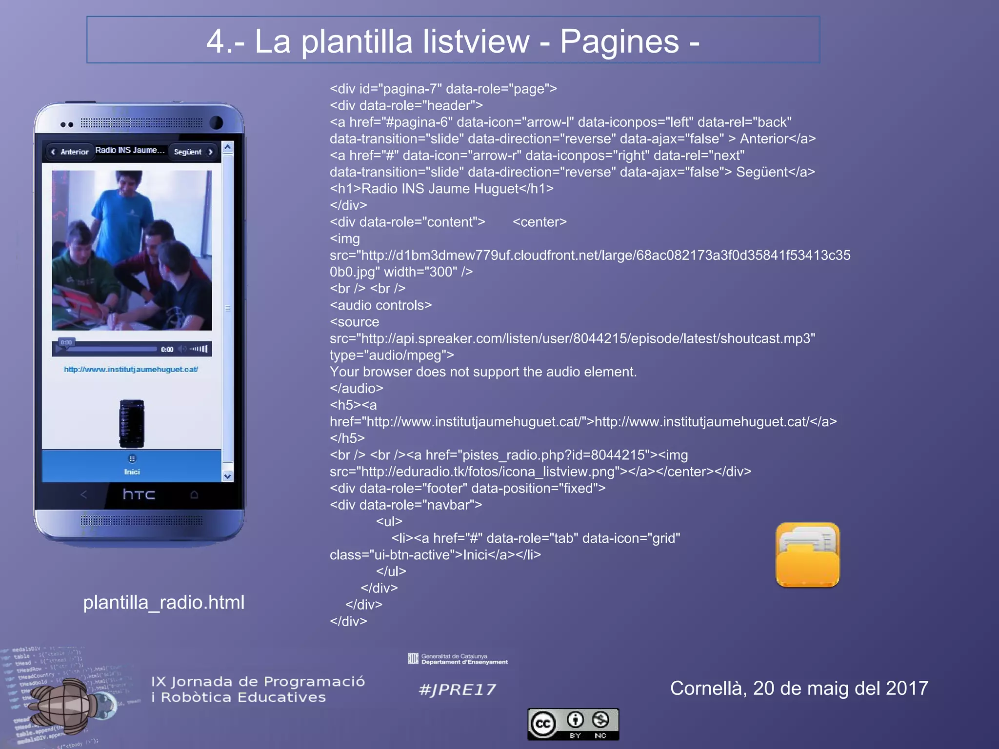 4.- La plantilla listview - Pagines -
Cornellà, 20 de maig del 2017
<div id="pagina-7" data-role="page">
<div data-role="header">
<a href="#pagina-6" data-icon="arrow-l" data-iconpos="left" data-rel="back" data-
transition="slide" data-direction="reverse" data-ajax="false" > Anterior</a>
<a href="#" data-icon="arrow-r" data-iconpos="right" data-rel="next" data-
transition="slide" data-direction="reverse" data-ajax="false"> Següent</a>
<h1>Radio INS Jaume Huguet</h1>
</div>
<div data-role="content"> <center>
<img
src="http://d1bm3dmew779uf.cloudfront.net/large/68ac082173a3f0d35841f53413c35
0b0.jpg" width="300" />
<br /> <br />
<audio controls>
<source
src="http://api.spreaker.com/listen/user/8044215/episode/latest/shoutcast.mp3"
type="audio/mpeg">
Your browser does not support the audio element.
</audio>
<h5><a
href="http://www.institutjaumehuguet.cat/">http://www.institutjaumehuguet.cat/</a>
</h5>
<br /> <br /><a href="pistes_radio.php?id=8044215"><img
src="http://eduradio.tk/fotos/icona_listview.png"></a></center></div>
<div data-role="footer" data-position="fixed">
<div data-role="navbar">
<ul>
<li><a href="#" data-role="tab" data-icon="grid" class="ui-btn-
active">Inici</a></li>
</ul>
</div>
</div>
</div>
plantilla_radio.html
 